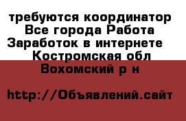 требуются координатор - Все города Работа » Заработок в интернете   . Костромская обл.,Вохомский р-н